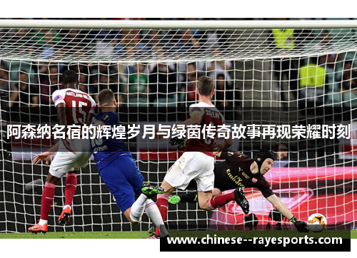 阿森纳名宿的辉煌岁月与绿茵传奇故事再现荣耀时刻