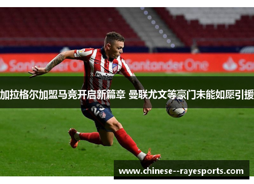 加拉格尔加盟马竞开启新篇章 曼联尤文等豪门未能如愿引援