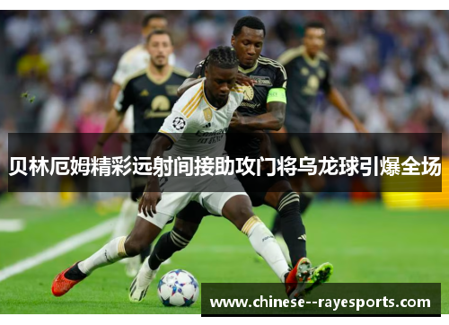 贝林厄姆精彩远射间接助攻门将乌龙球引爆全场