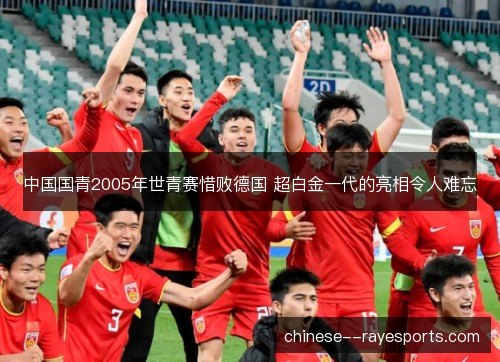 中国国青2005年世青赛惜败德国 超白金一代的亮相令人难忘